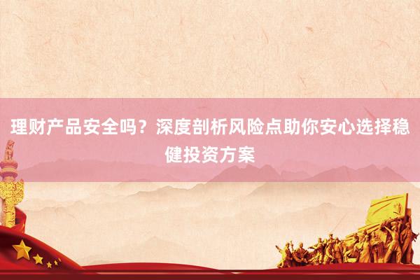 理财产品安全吗？深度剖析风险点助你安心选择稳健投资方案