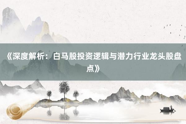 《深度解析:白马股投资逻辑与潜力行业龙头股盘点》
