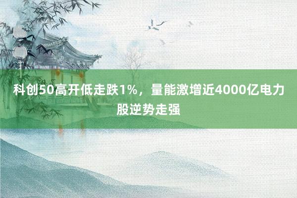 科创50高开低走跌1%,量能激增近4000亿电力股逆势走强