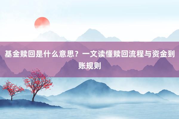 基金赎回是什么意思？一文读懂赎回流程与资金到账规则