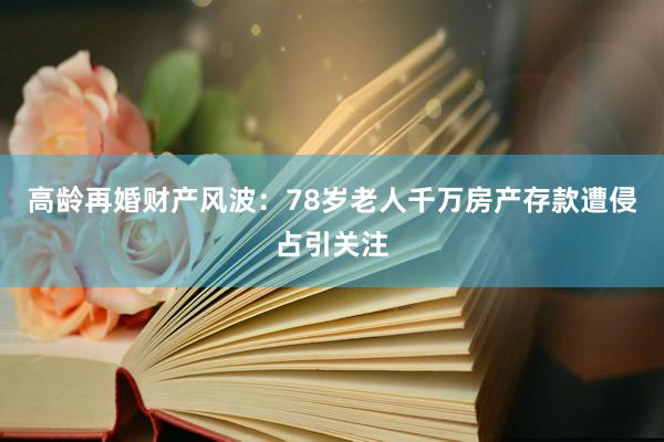 高龄再婚财产风波：78岁老人千万房产存款遭侵占引关注