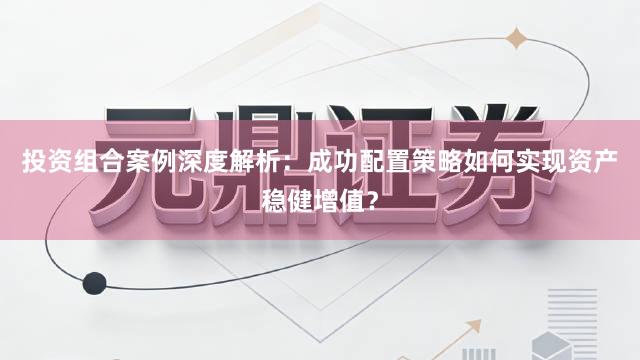 投资组合案例深度解析：成功配置策略如何实现资产稳健增值？