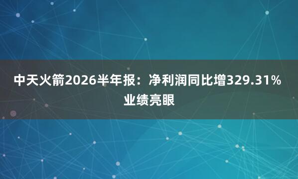 中天火箭2026半年报：净利润同比增329.31% 业绩亮眼