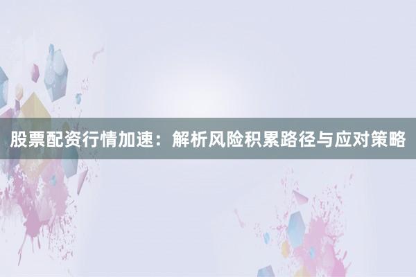 股票配资行情加速：解析风险积累路径与应对策略