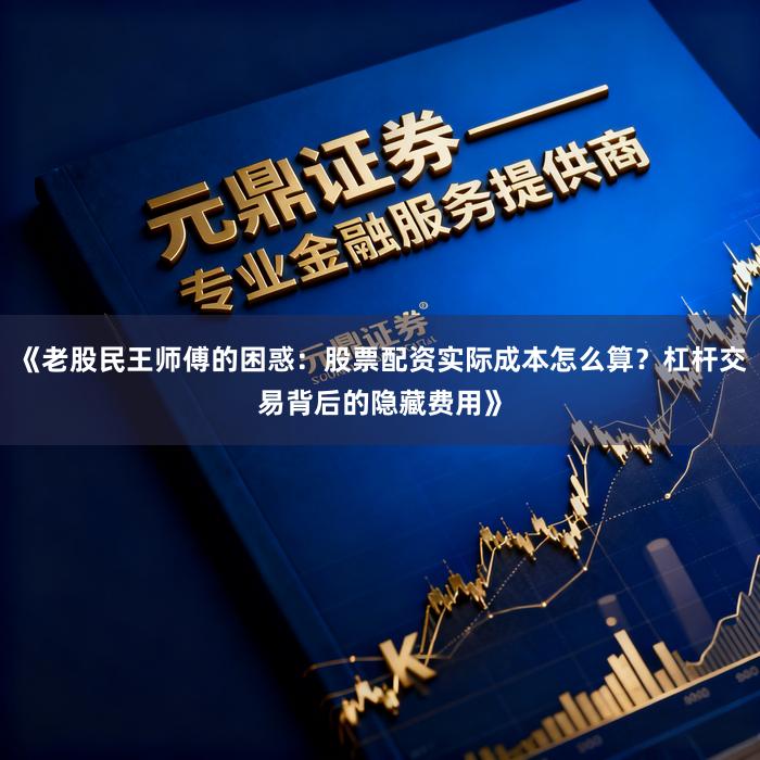 《老股民王师傅的困惑：股票配资实际成本怎么算？杠杆交易背后的隐藏费用》
