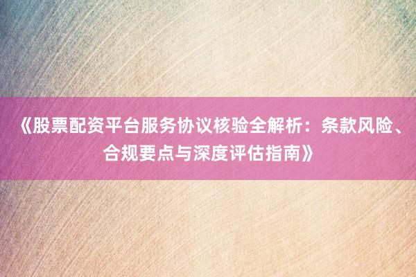 《股票配资平台服务协议核验全解析：条款风险、合规要点与深度评估指南》