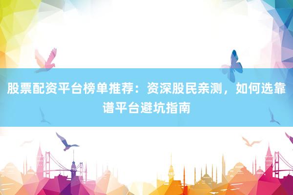 股票配资平台榜单推荐：资深股民亲测，如何选靠谱平台避坑指南