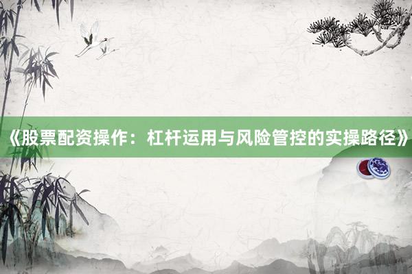 《股票配资操作：杠杆运用与风险管控的实操路径》