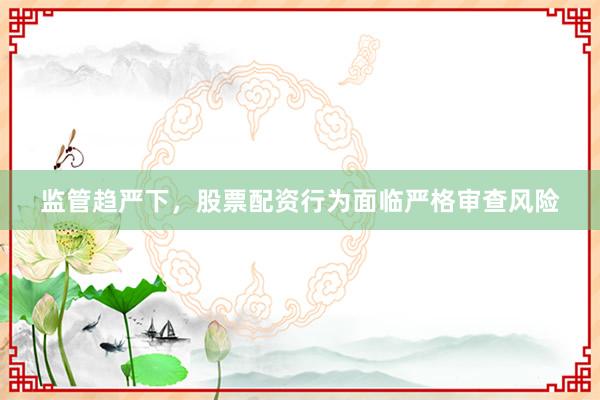 监管趋严下，股票配资行为面临严格审查风险