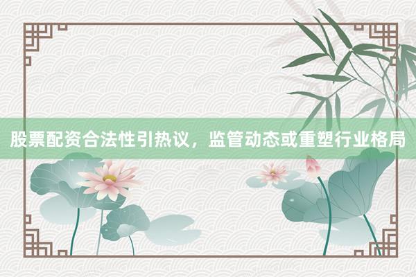 股票配资合法性引热议，监管动态或重塑行业格局