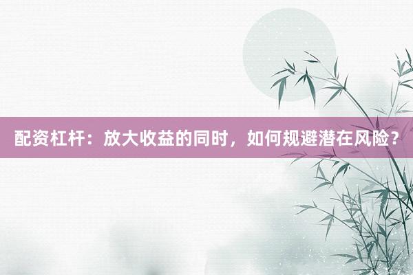 配资杠杆：放大收益的同时，如何规避潜在风险？