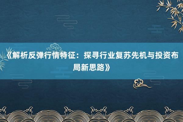 《解析反弹行情特征：探寻行业复苏先机与投资布局新思路》