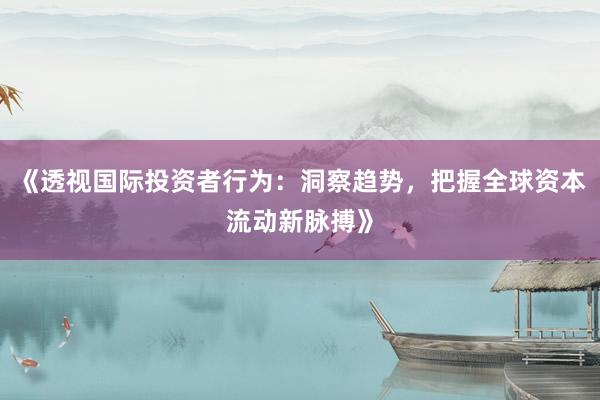 《透视国际投资者行为：洞察趋势，把握全球资本流动新脉搏》