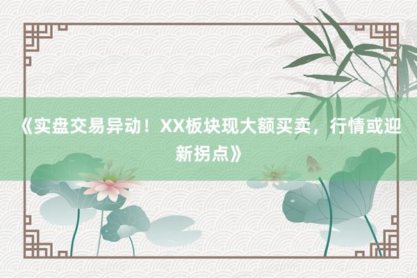 《实盘交易异动！XX板块现大额买卖，行情或迎新拐点》