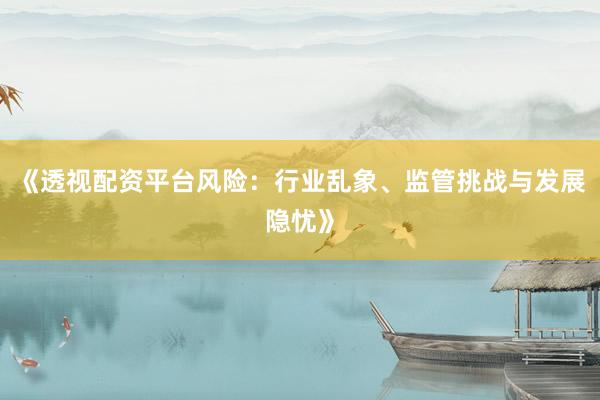 《透视配资平台风险：行业乱象、监管挑战与发展隐忧》