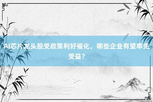 AI芯片龙头股受政策利好催化，哪些企业有望率先受益？