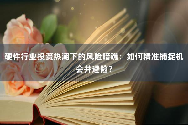 硬件行业投资热潮下的风险暗礁：如何精准捕捉机会并避险？