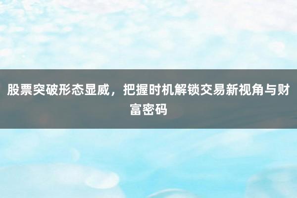股票突破形态显威，把握时机解锁交易新视角与财富密码