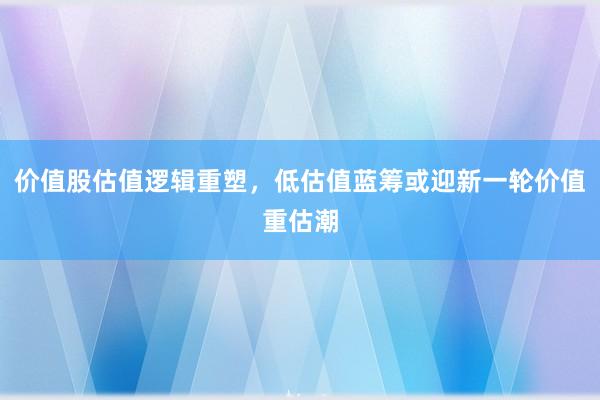价值股估值逻辑重塑，低估值蓝筹或迎新一轮价值重估潮