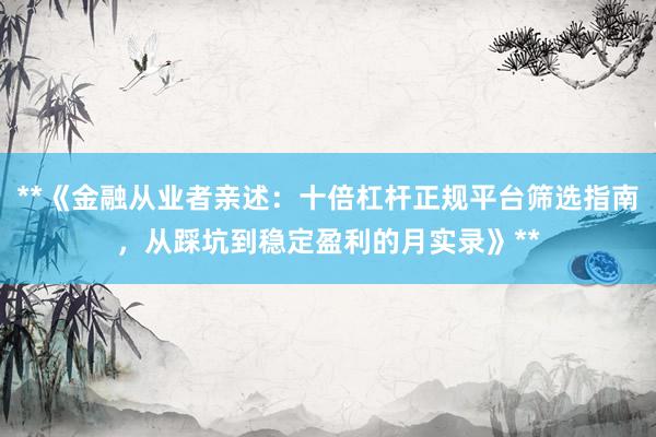 **《金融从业者亲述：十倍杠杆正规平台筛选指南，从踩坑到稳定盈利的月实录》**