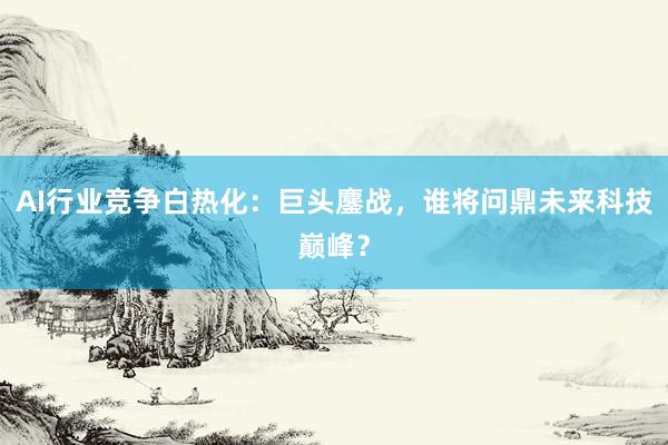 AI行业竞争白热化：巨头鏖战，谁将问鼎未来科技巅峰？