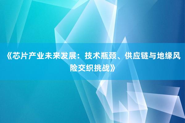 《芯片产业未来发展：技术瓶颈、供应链与地缘风险交织挑战》