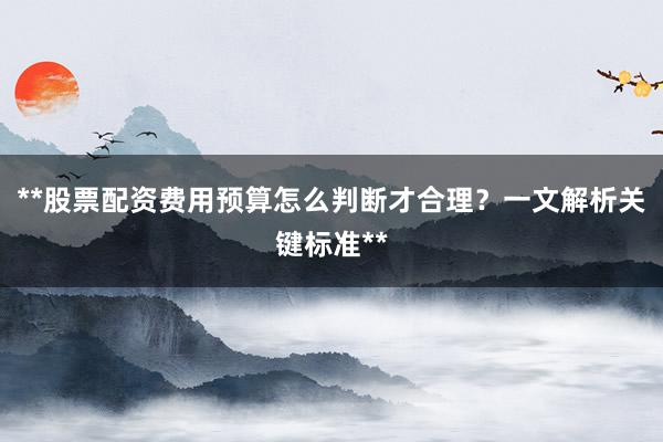 **股票配资费用预算怎么判断才合理？一文解析关键标准**