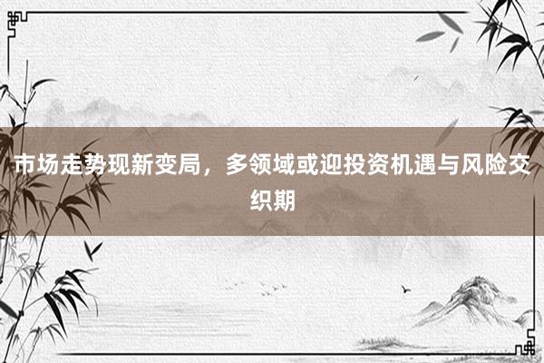 市场走势现新变局，多领域或迎投资机遇与风险交织期