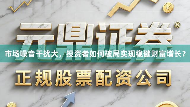 市场噪音干扰大，投资者如何破局实现稳健财富增长？