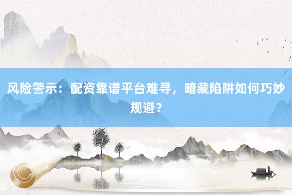 风险警示：配资靠谱平台难寻，暗藏陷阱如何巧妙规避？