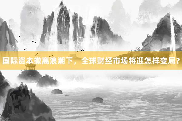 国际资本撤离浪潮下，全球财经市场将迎怎样变局？