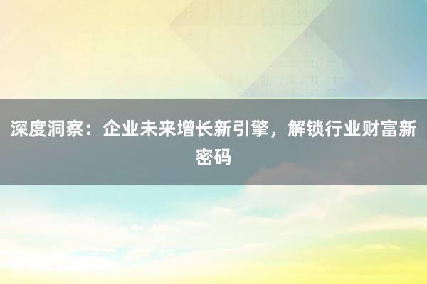 深度洞察：企业未来增长新引擎，解锁行业财富新密码
