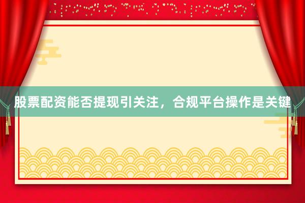 股票配资能否提现引关注，合规平台操作是关键