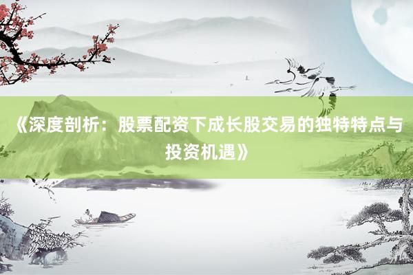 《深度剖析：股票配资下成长股交易的独特特点与投资机遇》