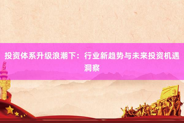 投资体系升级浪潮下：行业新趋势与未来投资机遇洞察