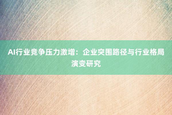AI行业竞争压力激增：企业突围路径与行业格局演变研究