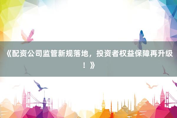 《配资公司监管新规落地，投资者权益保障再升级！》