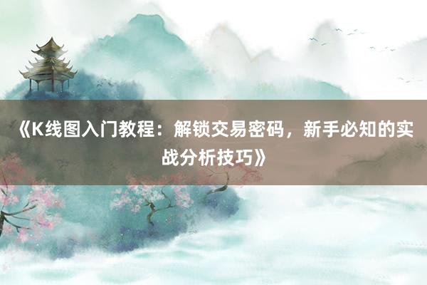 《K线图入门教程：解锁交易密码，新手必知的实战分析技巧》