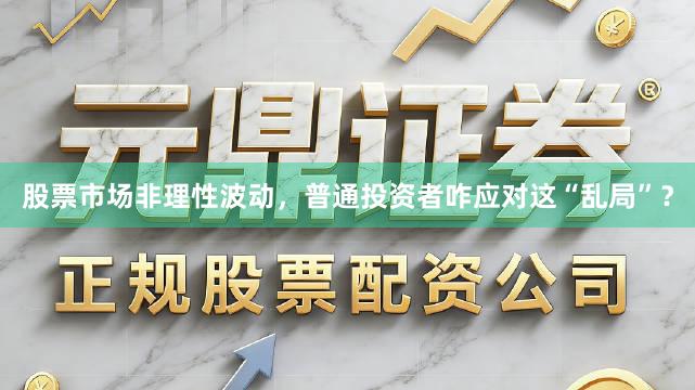 股票市场非理性波动，普通投资者咋应对这“乱局”？