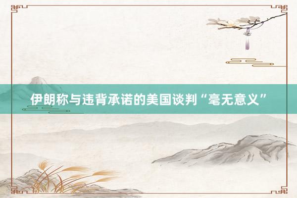 伊朗称与违背承诺的美国谈判“毫无意义”
