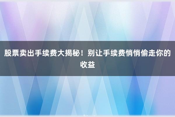 股票卖出手续费大揭秘！别让手续费悄悄偷走你的收益