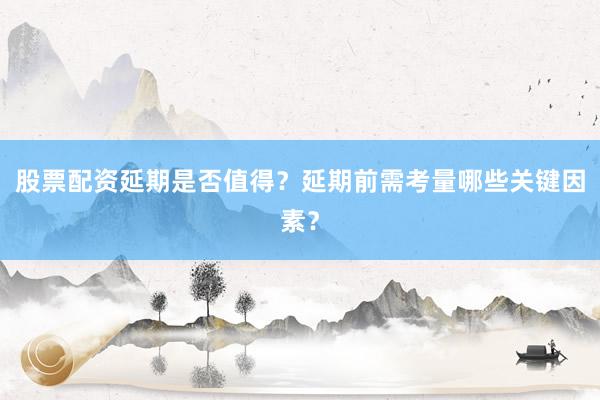 股票配资延期是否值得？延期前需考量哪些关键因素？