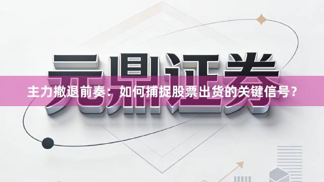 主力撤退前奏：如何捕捉股票出货的关键信号？