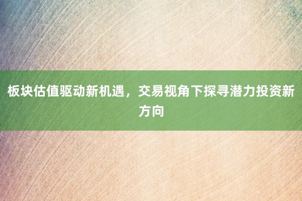 板块估值驱动新机遇，交易视角下探寻潜力投资新方向