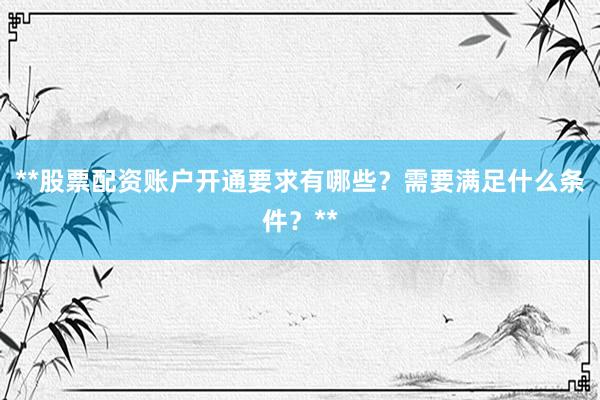 **股票配资账户开通要求有哪些？需要满足什么条件？**