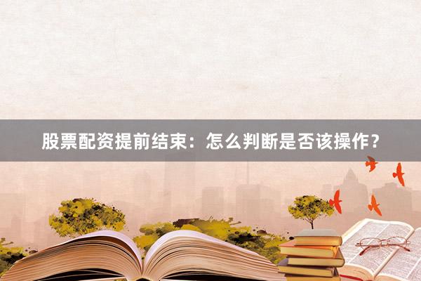 股票配资提前结束：怎么判断是否该操作？